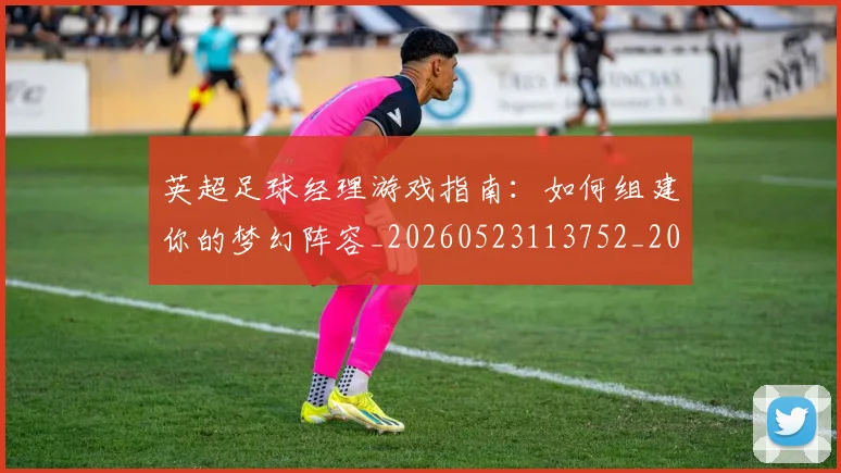 英超足球经理游戏指南：如何组建你的梦幻阵容_20260523113752_20260702174831