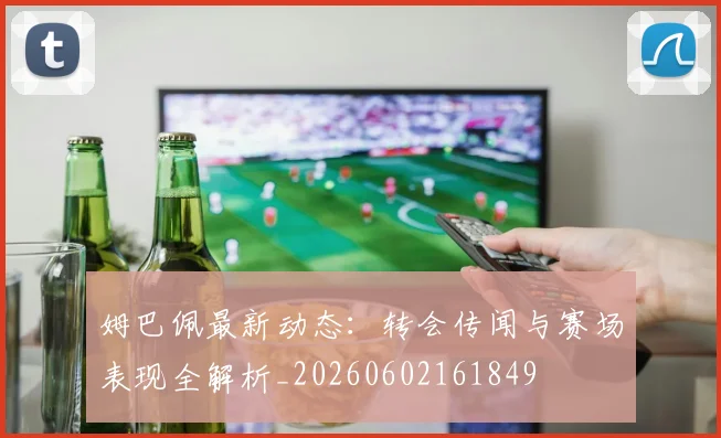 姆巴佩最新动态：转会传闻与赛场表现全解析_20260602161849