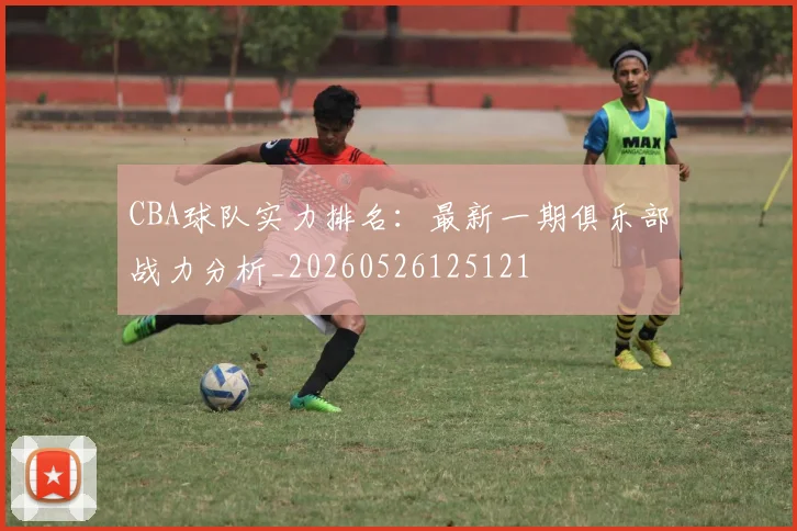 CBA球队实力排名：最新一期俱乐部战力分析_20260526125121