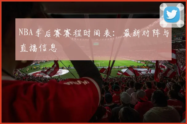 NBA季后赛赛程时间表：最新对阵与直播信息