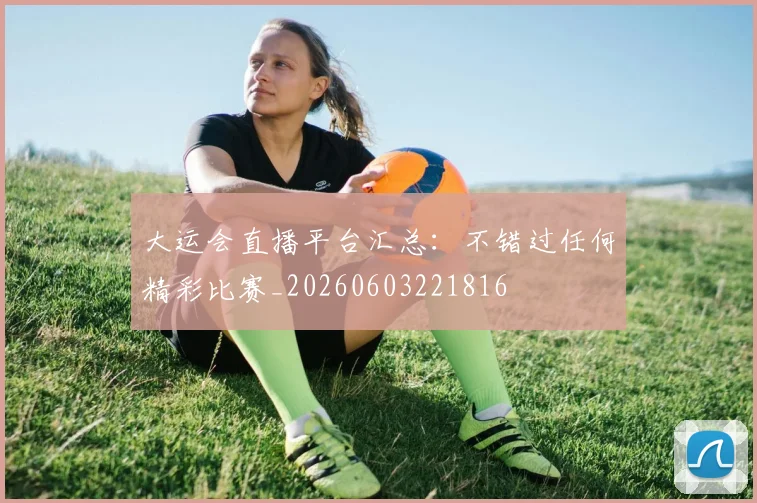 大运会直播平台汇总：不错过任何精彩比赛_20260603221816