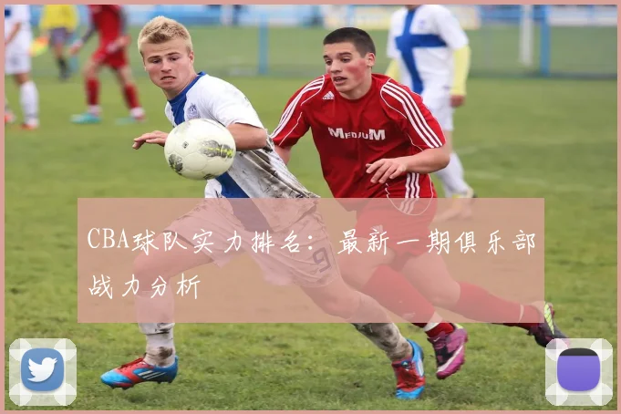 CBA球队实力排名：最新一期俱乐部战力分析