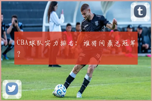 CBA球队实力排名：谁将问鼎总冠军？