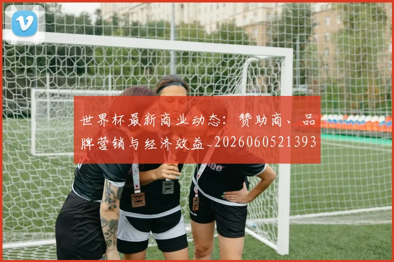 世界杯最新商业动态：赞助商、品牌营销与经济效益_20260605213931